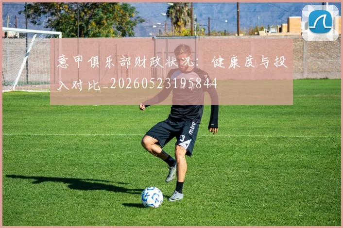 意甲俱乐部财政状况:健康度与投入对比_20260523195844