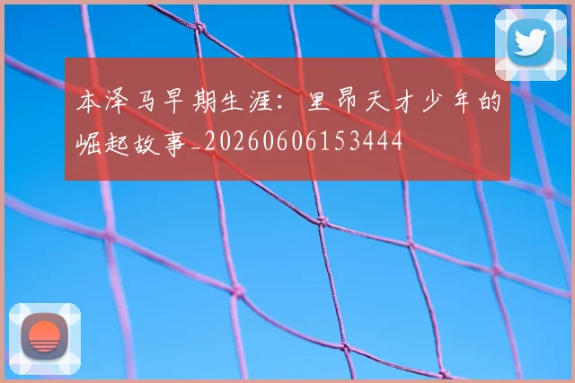 本泽马早期生涯：里昂天才少年的崛起故事_20260606153444