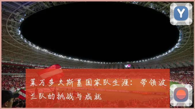 莱万多夫斯基国家队生涯：带领波兰队的挑战与成就