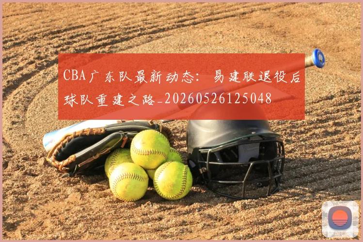 CBA广东队最新动态：易建联退役后球队重建之路_20260526125048