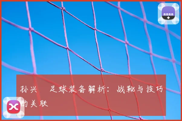 孙兴慜足球装备解析:战靴与技巧的关联