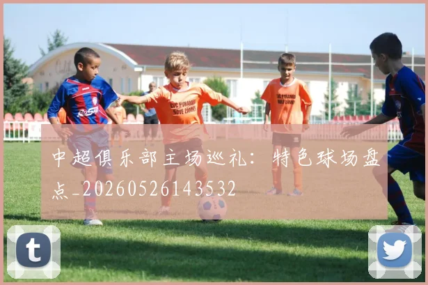中超俱乐部主场巡礼：特色球场盘点_20260526143532