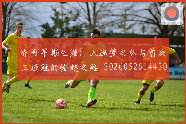 乔丹早期生涯:入选梦之队与首次三连冠的崛起之路_20260526144302