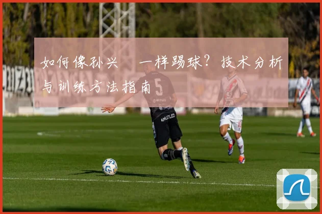 如何像孙兴慜一样踢球？技术分析与训练方法指南