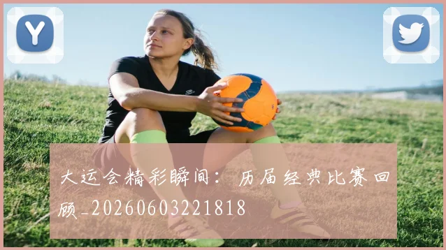 大运会精彩瞬间：历届经典比赛回顾_20260603221818