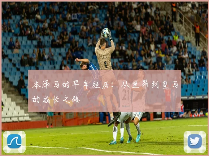 本泽马的早年经历:从里昂到皇马的成长之路
