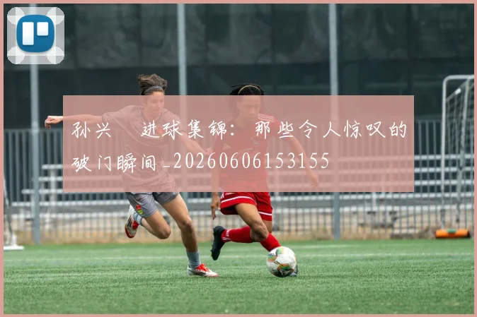 孙兴慜进球集锦：那些令人惊叹的破门瞬间_20260606153155