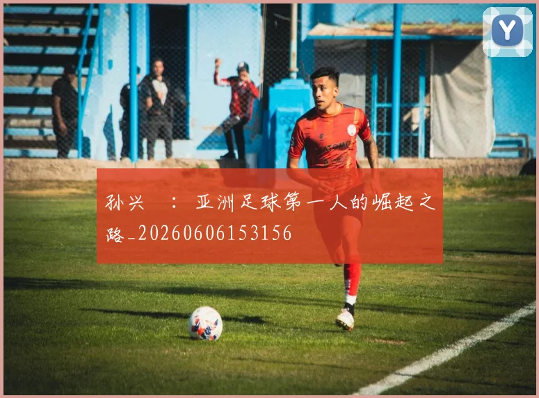 孙兴慜：亚洲足球第一人的崛起之路_20260606153156
