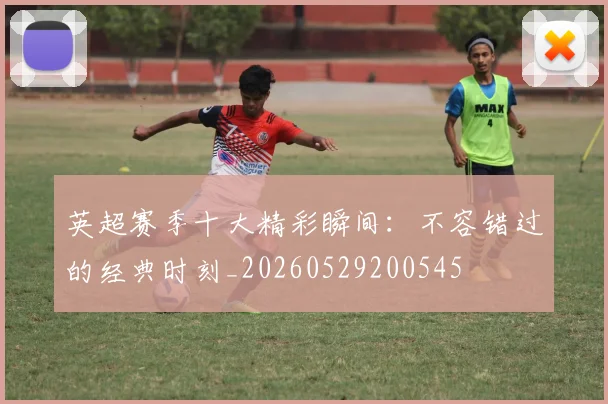 英超赛季十大精彩瞬间:不容错过的经典时刻_20260529200545