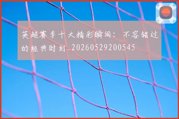英超赛季十大精彩瞬间：不容错过的经典时刻_20260529200545