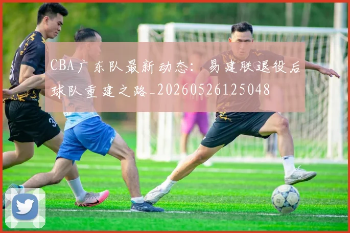 CBA广东队最新动态:易建联退役后球队重建之路_20260526125048