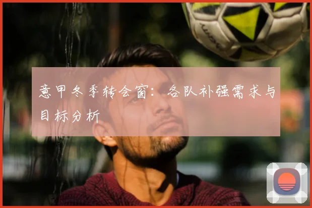 意甲冬季转会窗:各队补强需求与目标分析